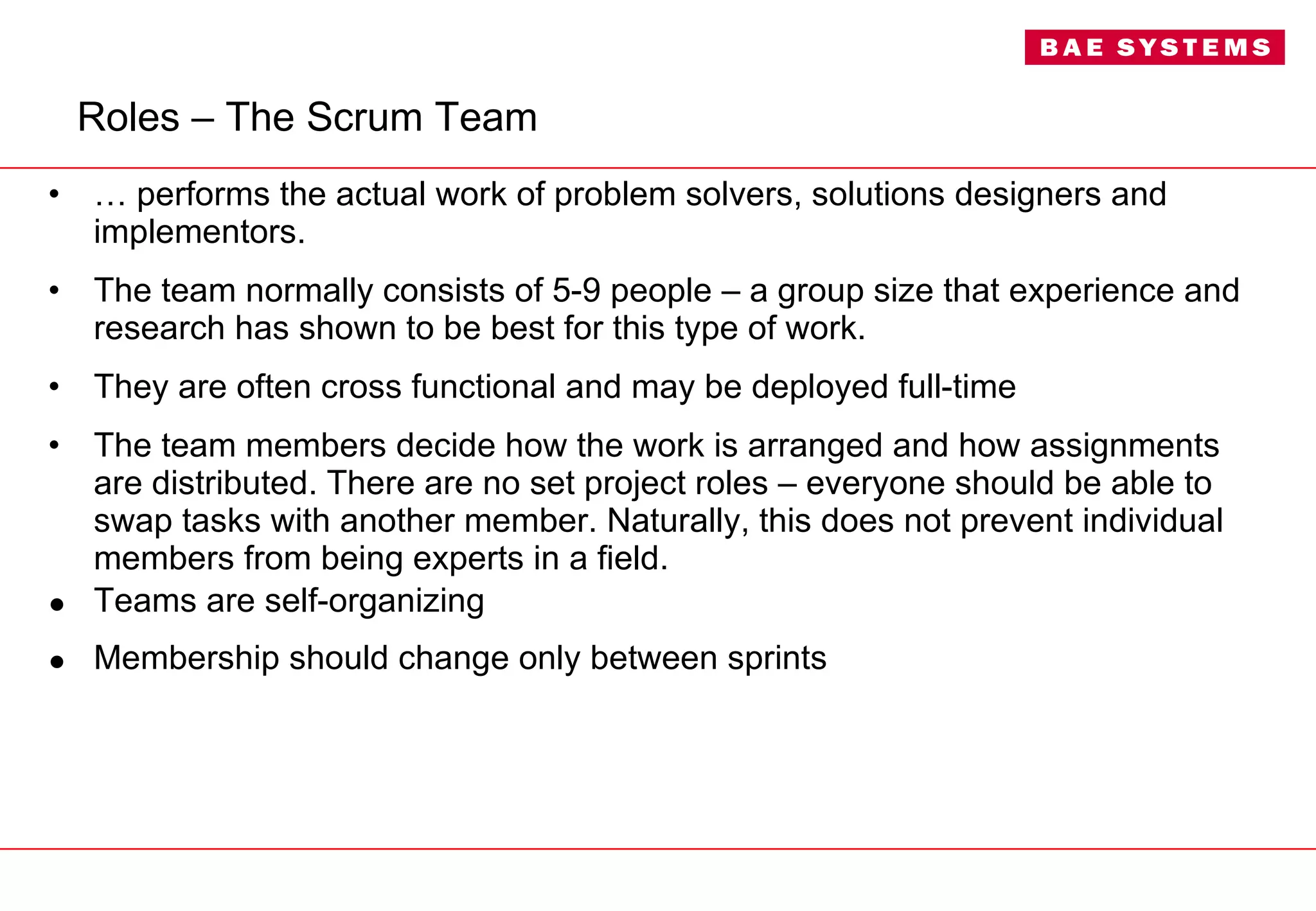 Roles – The Scrum Team …  performs the actual work of problem solvers, solutions designers and implementors. The team normally consists of 5-9 people – a group size that experience and research has shown to be best for this type of work. They are often cross functional and may be deployed full-time  The team members decide how the work is arranged and how assignments are distributed. There are no set project roles – everyone should be able to swap tasks with another member. Naturally, this does not prevent individual members from being experts in a field. Teams are self-organizing Membership should change only between sprints 