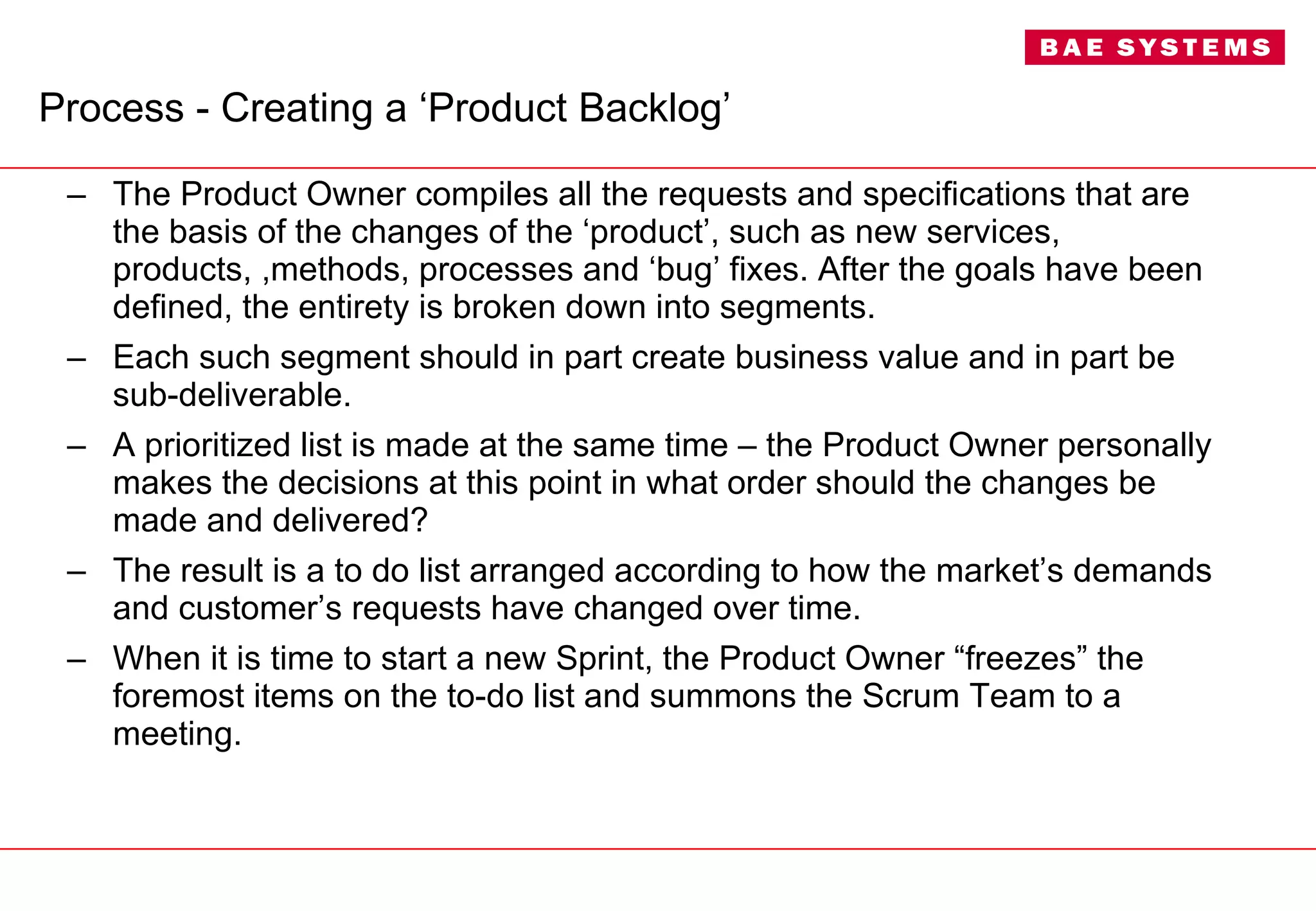 Process - Creating a ‘Product Backlog’ The Product Owner compiles all the requests and specifications that are the basis of the changes of the ‘product’, such as new services, products, ,methods, processes and ‘bug’ fixes. After the goals have been defined, the entirety is broken down into segments.  Each such segment should in part create business value and in part be sub-deliverable. A prioritized list is made at the same time – the Product Owner personally makes the decisions at this point in what order should the changes be made and delivered?  The result is a to do list arranged according to how the market’s demands and customer’s requests have changed over time.  When it is time to start a new Sprint, the Product Owner “freezes” the foremost items on the to-do list and summons the Scrum Team to a meeting. 