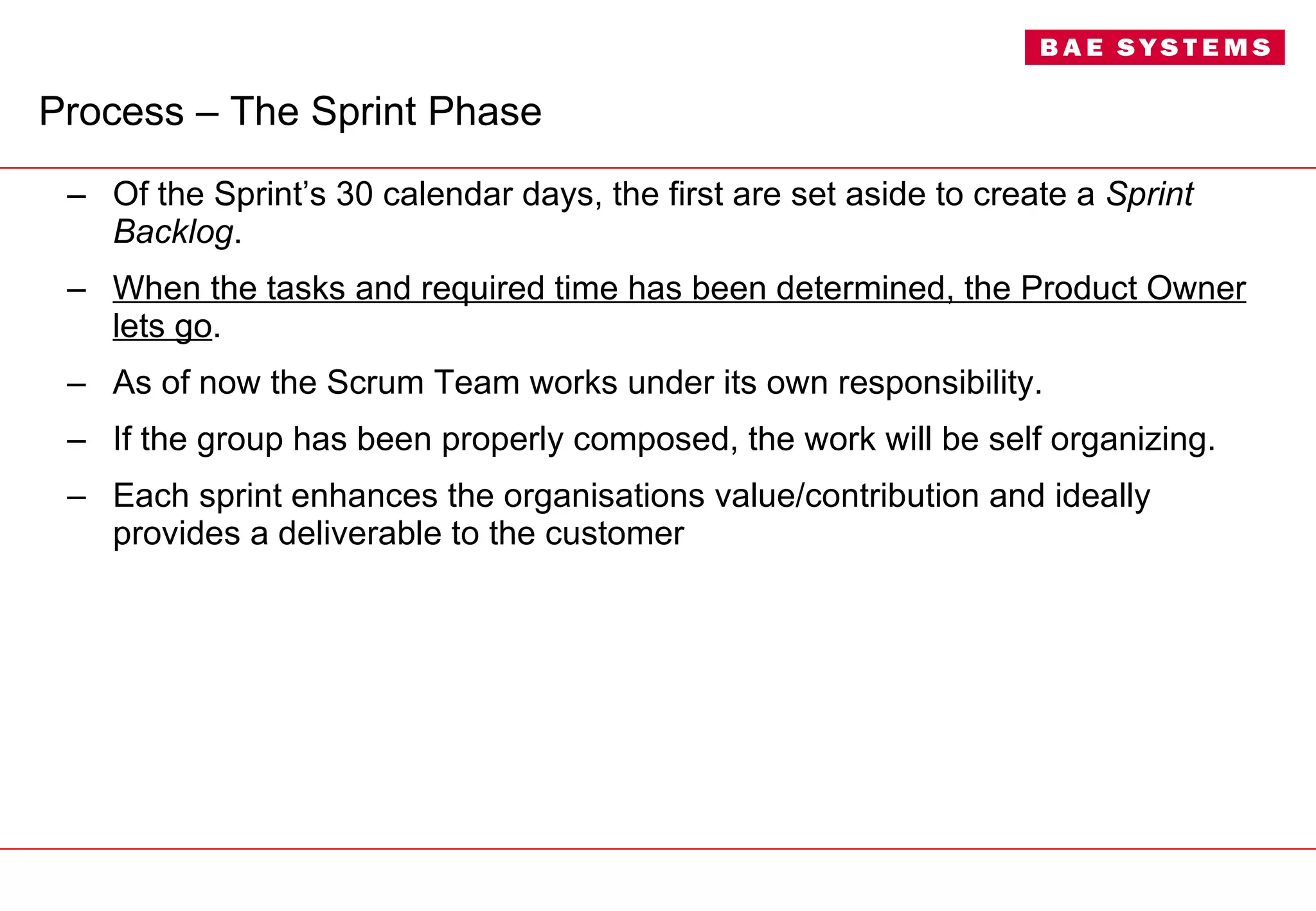 Process – The Sprint Phase Of the Sprint’s 30 calendar days, the first are set aside to create a  Sprint Backlog .  When the tasks and required time has been determined, the Product Owner lets go . As of now the Scrum Team works under its own responsibility. If the group has been properly composed, the work will be self organizing. Each sprint enhances the organisations value/contribution and ideally provides a deliverable to the customer  