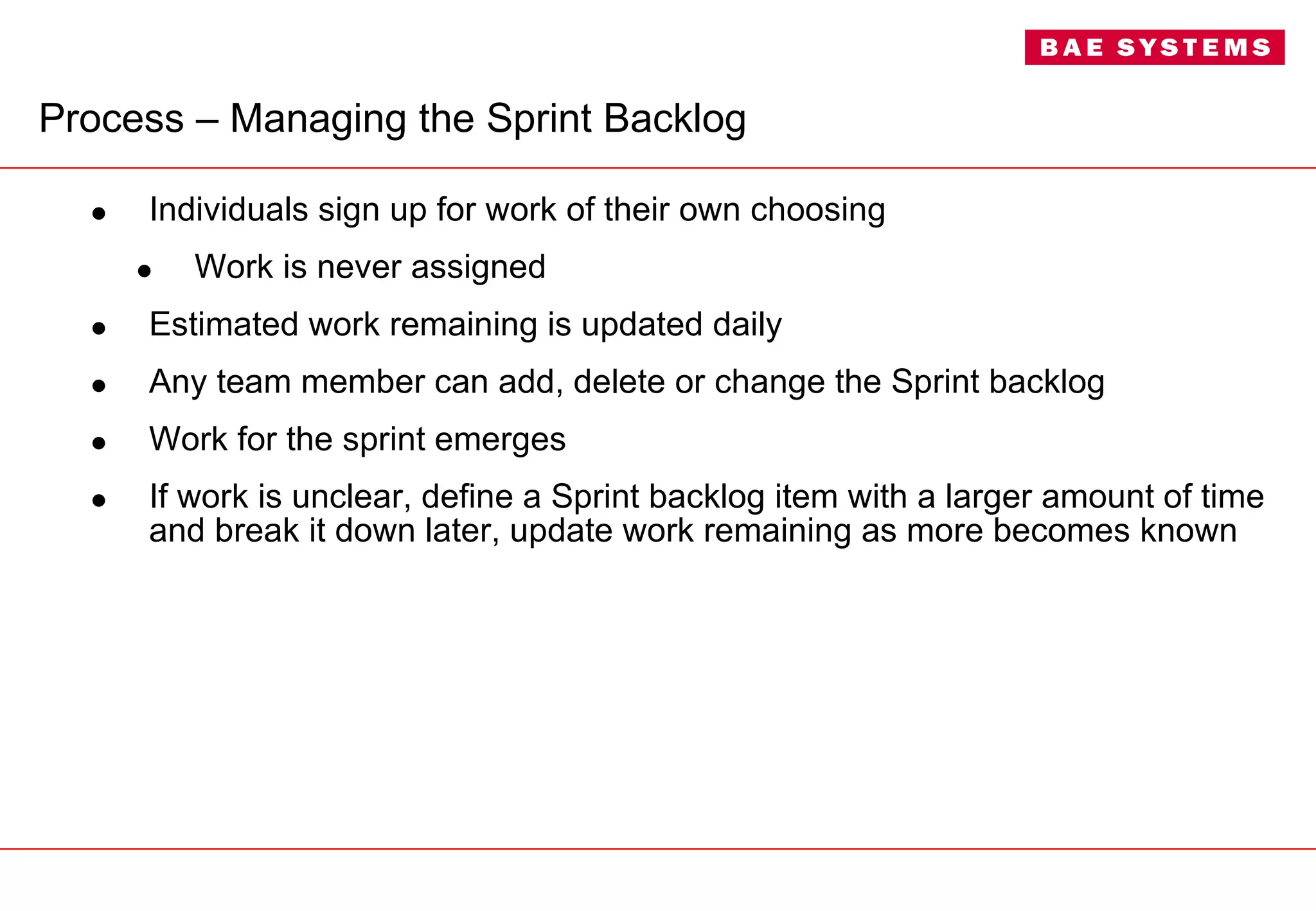 Process –  Managing the Sprint Backlog Individuals sign up for work of their own choosing Work is never assigned Estimated work remaining is updated daily Any team member can add, delete or change the Sprint backlog Work for the sprint emerges If work is unclear, define a Sprint backlog item with a larger amount of time and break it down later, update work remaining as more becomes known 
