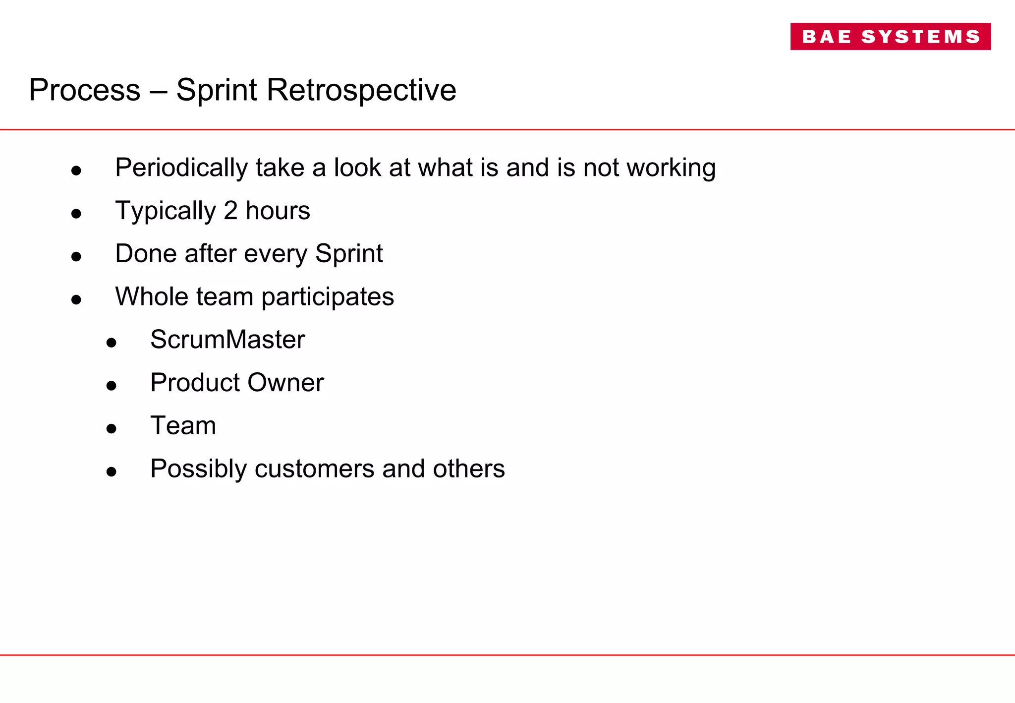 Process –  Sprint Retrospective Periodically take a look at what is and is not working Typically 2 hours Done after every Sprint Whole team participates ScrumMaster Product Owner Team Possibly customers and others 