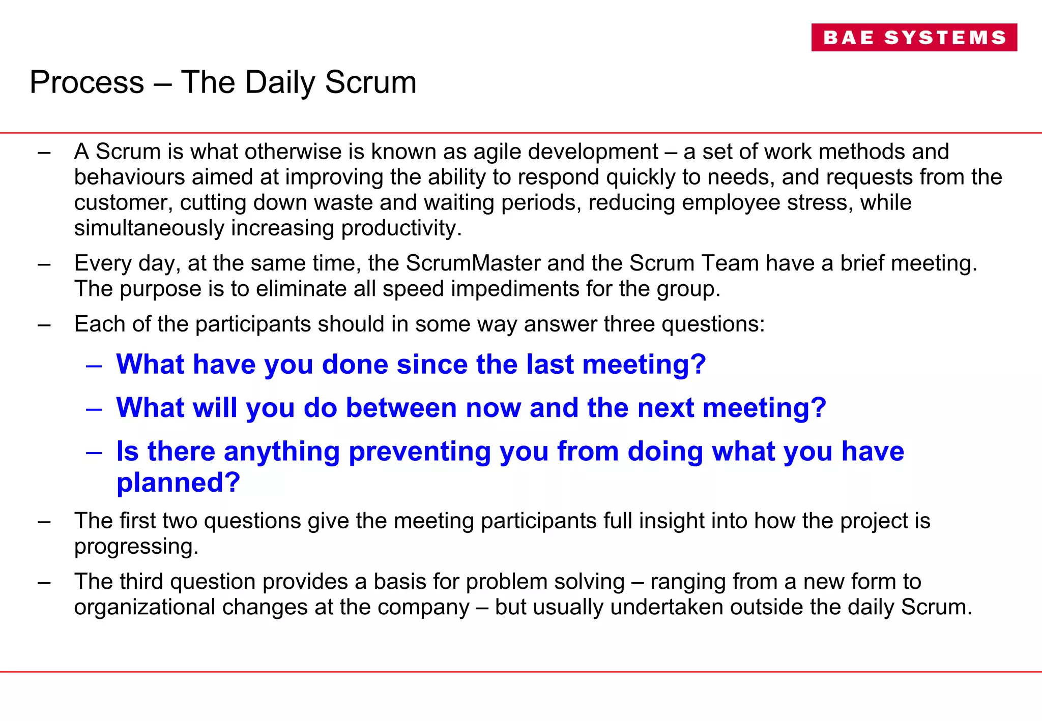 Process – The Daily Scrum A Scrum is what otherwise is known as agile development – a set of work methods and behaviours aimed at improving the ability to respond quickly to needs, and requests from the customer, cutting down waste and waiting periods, reducing employee stress, while simultaneously increasing productivity. Every day, at the same time, the ScrumMaster and the Scrum Team have a brief meeting. The purpose is to eliminate all speed impediments for the group.  Each of the participants should in some way answer three questions: What have you done since the last meeting? What will you do between now and the next meeting? Is there anything preventing you from doing what you have planned? The first two questions give the meeting participants full insight into how the project is progressing.  The third question provides a basis for problem solving – ranging from a new form to organizational changes at the company – but usually undertaken outside the daily Scrum. 