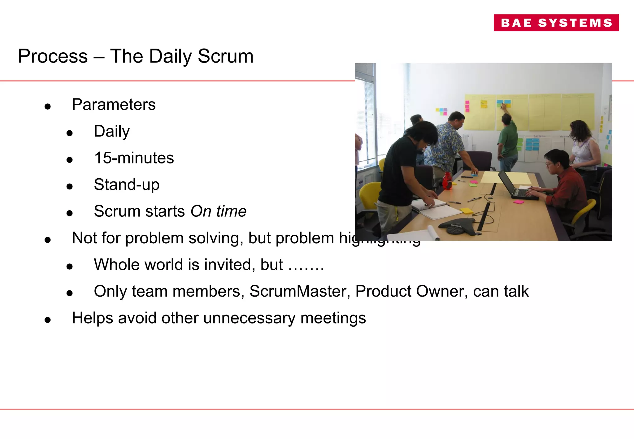 Process –  The Daily Scrum Parameters Daily 15-minutes Stand-up Scrum starts  On time   Not for problem solving, but problem highlighting Whole world is invited, but ……. Only team members, ScrumMaster, Product Owner, can talk Helps avoid other unnecessary meetings 