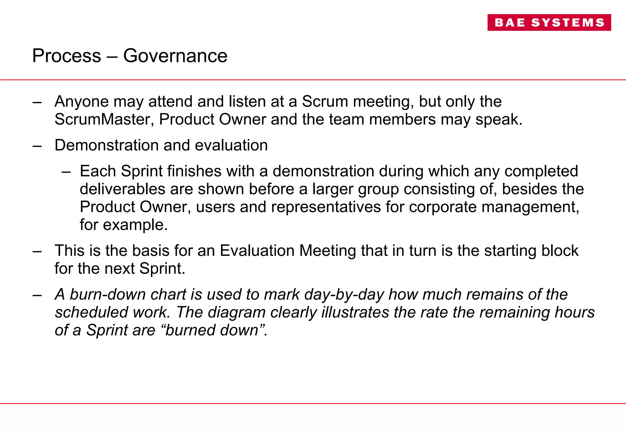 Process – Governance Anyone may attend and listen at a Scrum meeting, but only the ScrumMaster, Product Owner and the team members may speak. Demonstration and evaluation Each Sprint finishes with a demonstration during which any completed deliverables are shown before a larger group consisting of, besides the Product Owner, users and representatives for corporate management, for example.  This is the basis for an Evaluation Meeting that in turn is the starting block for the next Sprint. A burn-down chart is used to mark day-by-day how much remains of the scheduled work. The diagram clearly illustrates the rate the remaining hours of a Sprint are “burned down”. 