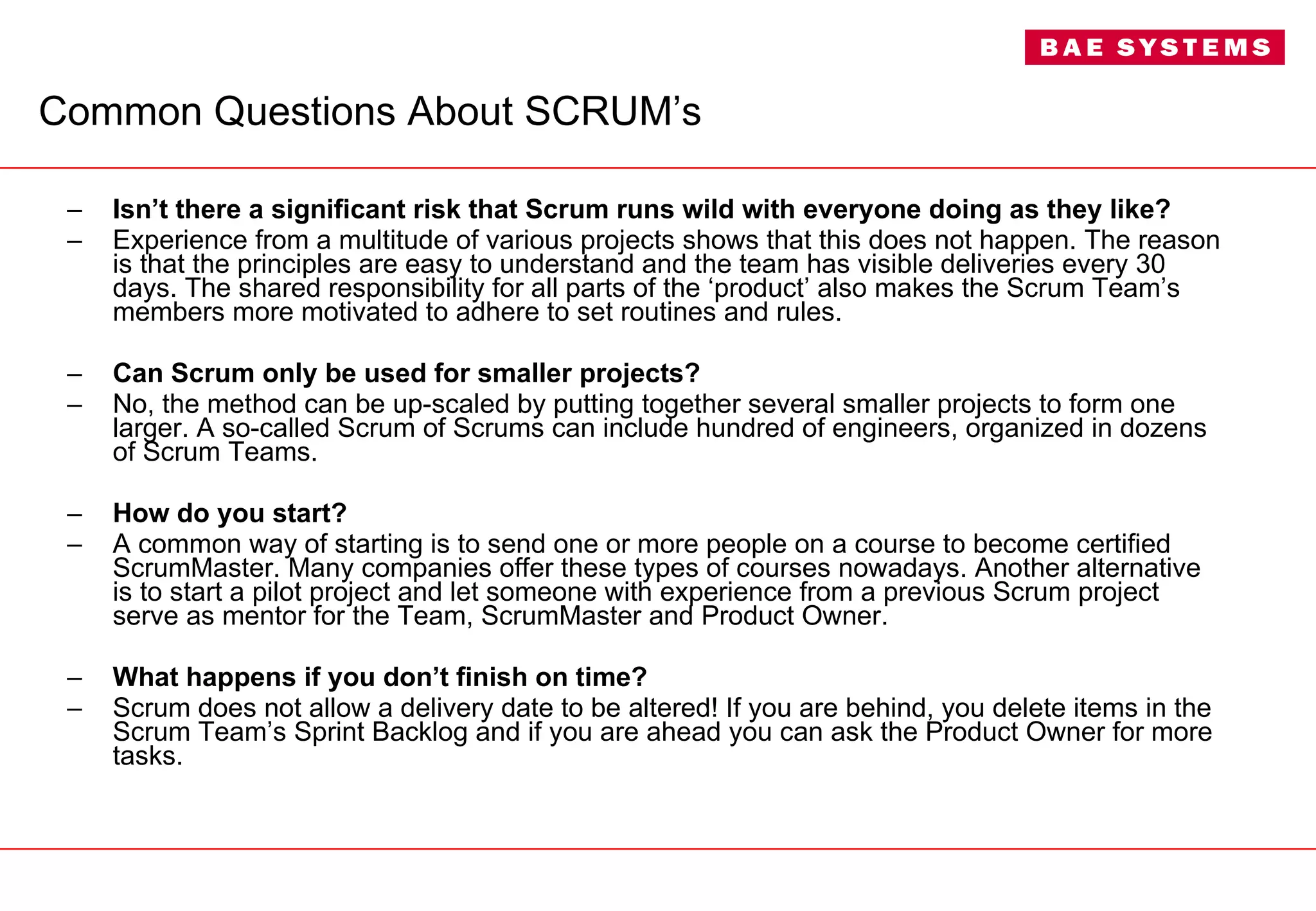 Common Questions About SCRUM’s Isn’t there a significant risk that Scrum runs wild with everyone doing as they like? Experience from a multitude of various projects shows that this does not happen. The reason is that the principles are easy to understand and the team has visible deliveries every 30 days. The shared responsibility for all parts of the ‘product’ also makes the Scrum Team’s members more motivated to adhere to set routines and rules. Can Scrum only be used for smaller projects? No, the method can be up-scaled by putting together several smaller projects to form one larger. A so-called Scrum of Scrums can include hundred of engineers, organized in dozens of Scrum Teams. How do you start? A common way of starting is to send one or more people on a course to become certified ScrumMaster. Many companies offer these types of courses nowadays. Another alternative is to start a pilot project and let someone with experience from a previous Scrum project serve as mentor for the Team, ScrumMaster and Product Owner. What happens if you don’t finish on time? Scrum does not allow a delivery date to be altered! If you are behind, you delete items in the Scrum Team’s Sprint Backlog and if you are ahead you can ask the Product Owner for more tasks. 