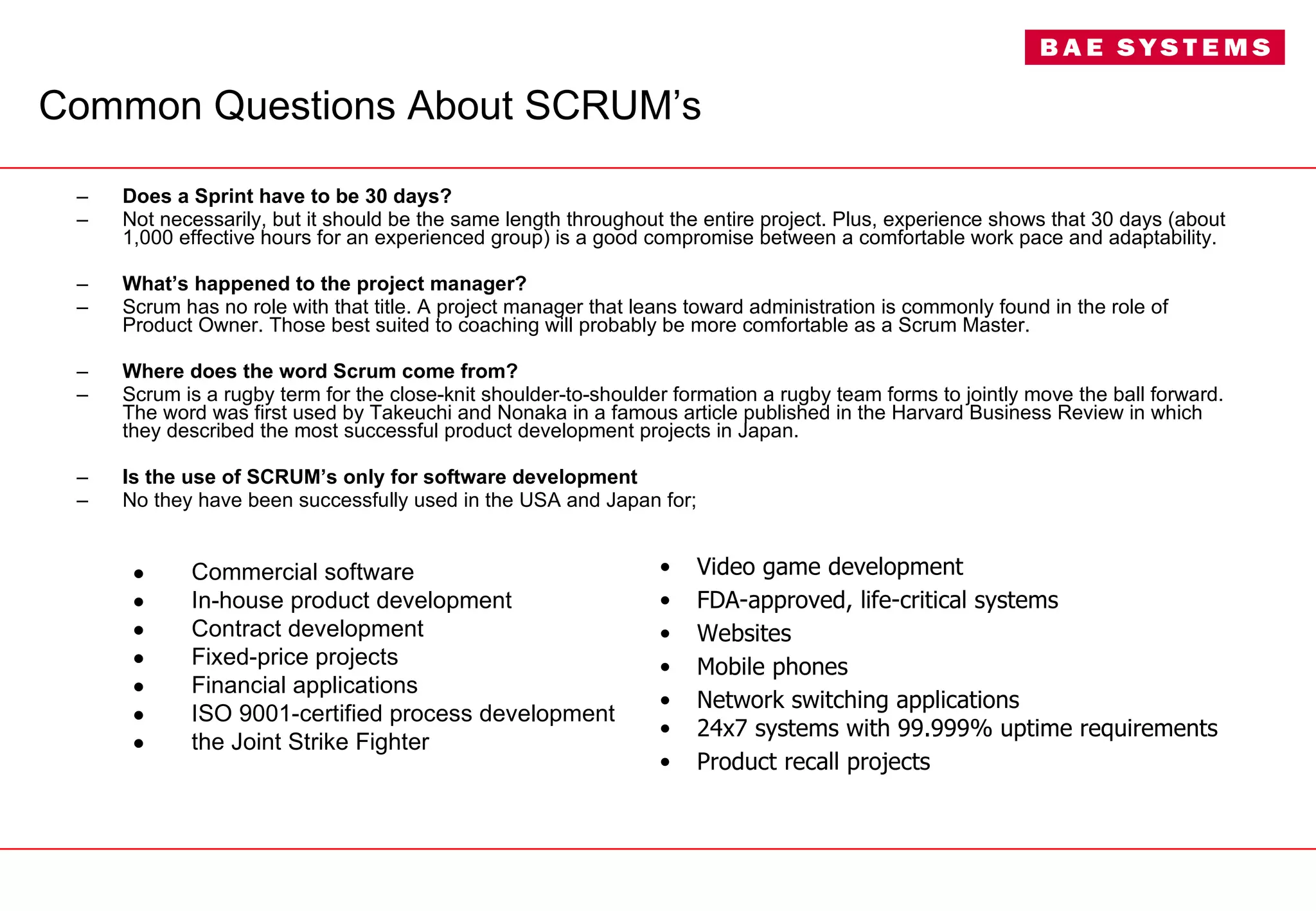 Common Questions About SCRUM’s Does a Sprint have to be 30 days? Not necessarily, but it should be the same length throughout the entire project. Plus, experience shows that 30 days (about 1,000 effective hours for an experienced group) is a good compromise between a comfortable work pace and adaptability. What’s happened to the project manager? Scrum has no role with that title. A project manager that leans toward administration is commonly found in the role of Product Owner. Those best suited to coaching will probably be more comfortable as a Scrum Master. Where does the word Scrum come from? Scrum is a rugby term for the close-knit shoulder-to-shoulder formation a rugby team forms to jointly move the ball forward. The word was first used by Takeuchi and Nonaka in a famous article published in the Harvard Business Review in which they described the most successful product development projects in Japan. Is the use of SCRUM’s only for software development No they have been successfully used in the USA and Japan for; Commercial software In-house product development Contract development Fixed-price projects Financial applications ISO 9001-certified process development the Joint Strike Fighter Video game development FDA-approved, life-critical systems Websites Mobile phones Network switching applications 24x7 systems with 99.999% uptime requirements Product recall projects 