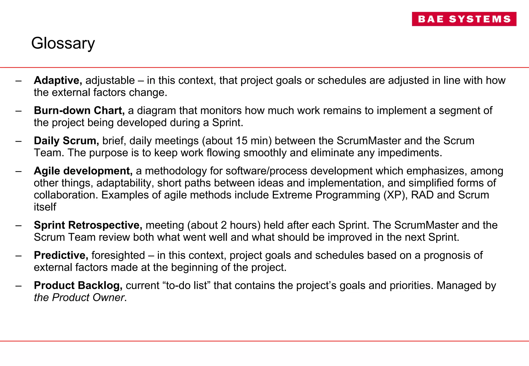 Glossary Adaptive,  adjustable – in this context, that project goals or schedules are adjusted in line with how the external factors change. Burn-down Chart,  a diagram that monitors how much work remains to implement a segment of the project being developed during a Sprint. Daily Scrum,  brief, daily meetings (about 15 min) between the ScrumMaster and the Scrum Team. The purpose is to keep work flowing smoothly and eliminate any impediments. Agile development,  a methodology for software/process development which emphasizes, among other things, adaptability, short paths between ideas and implementation, and simplified forms of collaboration. Examples of agile methods include Extreme Programming (XP), RAD and Scrum itself Sprint Retrospective,  meeting (about 2 hours) held after each Sprint. The ScrumMaster and the Scrum Team review both what went well and what should be improved in the next Sprint. Predictive,  foresighted – in this context, project goals and schedules based on a prognosis of external factors made at the beginning of the project. Product Backlog,  current “to-do list” that contains the project’s goals and priorities. Managed by  the Product Owner . 