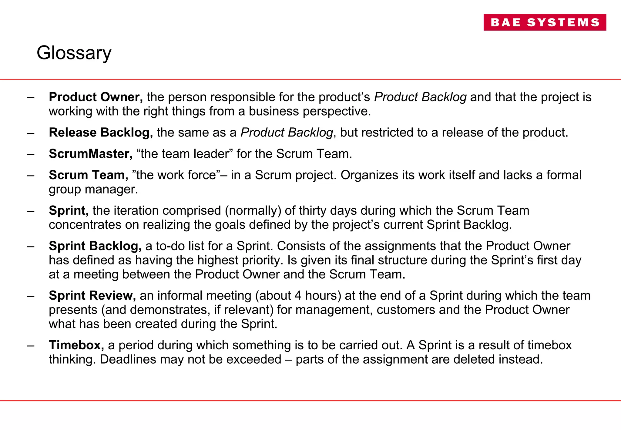 Glossary Product Owner,  the person responsible for the product’s  Product Backlog  and that the project is working with the right things from a business perspective. Release Backlog,  the same as a  Product Backlog , but restricted to a release of the product. ScrumMaster,  “the team leader” for the Scrum Team. Scrum Team,  ”the work force”– in a Scrum project. Organizes its work itself and lacks a formal group manager. Sprint,  the iteration comprised (normally) of thirty days during which the Scrum Team concentrates on realizing the goals defined by the project’s current Sprint Backlog. Sprint Backlog,  a to-do list for a Sprint. Consists of the assignments that the Product Owner has defined as having the highest priority. Is given its final structure during the Sprint’s first day at a meeting between the Product Owner and the Scrum Team. Sprint Review,  an informal meeting (about 4 hours) at the end of a Sprint during which the team presents (and demonstrates, if relevant) for management, customers and the Product Owner what has been created during the Sprint. Timebox,  a period during which something is to be carried out. A Sprint is a result of timebox thinking. Deadlines may not be exceeded – parts of the assignment are deleted instead. 