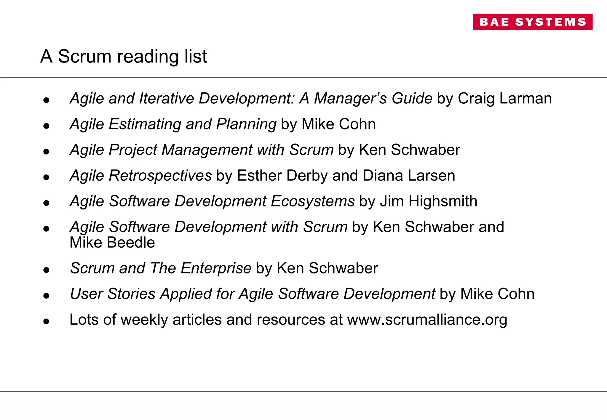 A Scrum reading list Agile and Iterative Development: A Manager’s Guide  by Craig Larman Agile Estimating and Planning  by Mike Cohn Agile Project Management   with Scrum  by Ken Schwaber Agile Retrospectives  by Esther Derby and Diana Larsen Agile Software Development Ecosystems  by Jim Highsmith Agile Software Development with Scrum  by Ken Schwaber and  Mike Beedle Scrum and The Enterprise  by Ken Schwaber User Stories Applied for Agile Software Development  by Mike Cohn Lots of weekly articles and resources at www.scrumalliance.org 