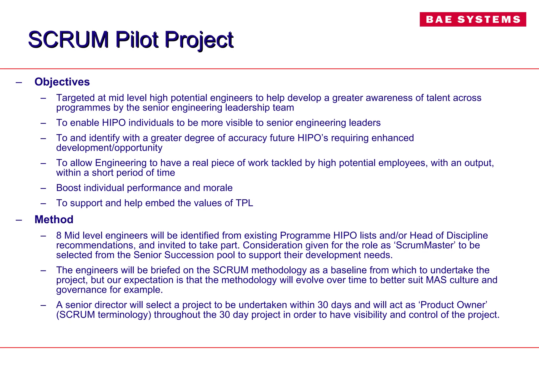 SCRUM Pilot Project Objectives Targeted at mid level high potential engineers to help develop a greater awareness of talent across programmes by the senior engineering leadership team To enable HIPO individuals to be more visible to senior engineering leaders To and identify with a greater degree of accuracy future HIPO’s requiring enhanced development/opportunity To allow Engineering to have a real piece of work tackled by high potential employees, with an output, within a short period of time Boost individual performance and morale To support and help embed the values of TPL  Method 8 Mid level engineers will be identified from existing Programme HIPO lists and/or Head of Discipline recommendations, and invited to take part. Consideration given for the role as ‘ScrumMaster’ to be selected from the Senior Succession pool to support their development needs. The engineers will be briefed on the SCRUM methodology as a baseline from which to undertake the project, but our expectation is that the methodology will evolve over time to better suit MAS culture and governance for example.  A senior director will select a project to be undertaken within 30 days and will act as ‘Product Owner’ (SCRUM terminology) throughout the 30 day project in order to have visibility and control of the project. 