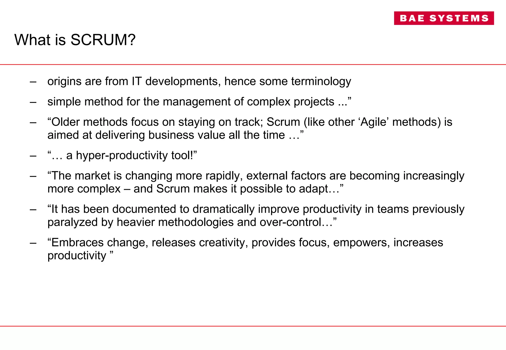 What is SCRUM? origins are from IT developments, hence some terminology simple method for the management of complex projects ...” “ Older methods focus on staying on track; Scrum (like other ‘Agile’ methods) is aimed at delivering business value all the time …”  “…  a hyper-productivity tool!” “ The market is changing more rapidly, external factors are becoming increasingly more complex – and Scrum makes it possible to adapt…” “ It has been documented to dramatically improve productivity in teams previously paralyzed by heavier methodologies and over-control…” “ Embraces change, releases creativity, provides focus, empowers, increases productivity ” 