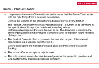 Roles – Product Owner … represents the voice of the customer and ensures that the Scrum Team works with the right things from a business perspective.  Defines the features of the product and adjusts priority at every iteration The Product Owner administers a  Product Backlog  – a current to-do list where all the specifications for a product are listed according to how profitable/advantageous they are deemed to be. The document is visible to the entire organization so that everyone is aware of what to expect in future releases of the product. The Product Owner is often a customer, but can also be part of the internal organization, eg a sponsor from the ‘Big 6’. Before each Sprint, the highest prioritized goals are transferred to a  Sprint Backlog . The product Owner accepts or rejects tasks This role requires comprehensive knowledge about the subject in question and BAE Systems/MAI business processes generally. 