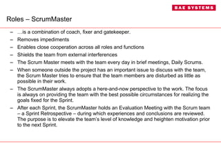 Roles – ScrumMaster … is a combination of coach, fixer and gatekeeper. Removes impediments  Enables close cooperation across all roles and functions Shields the team from external interferences The Scrum Master meets with the team every day in brief meetings, Daily Scrums. When someone outside the project has an important issue to discuss with the team, the Scrum Master tries to ensure that the team members are disturbed as little as possible in their work. The ScrumMaster always adopts a here-and-now perspective to the work. The focus is always on providing the team with the best possible circumstances for realizing the goals fixed for the Sprint. After each Sprint, the ScrumMaster holds an Evaluation Meeting with the Scrum team – a Sprint Retrospective – during which experiences and conclusions are reviewed. The purpose is to elevate the team’s level of knowledge and heighten motivation prior to the next Sprint. 