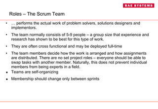 Roles – The Scrum Team …  performs the actual work of problem solvers, solutions designers and implementors. The team normally consists of 5-9 people – a group size that experience and research has shown to be best for this type of work. They are often cross functional and may be deployed full-time  The team members decide how the work is arranged and how assignments are distributed. There are no set project roles – everyone should be able to swap tasks with another member. Naturally, this does not prevent individual members from being experts in a field. Teams are self-organizing Membership should change only between sprints 