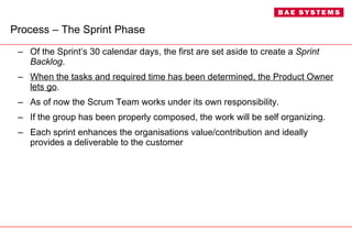 Process – The Sprint Phase Of the Sprint’s 30 calendar days, the first are set aside to create a  Sprint Backlog .  When the tasks and required time has been determined, the Product Owner lets go . As of now the Scrum Team works under its own responsibility. If the group has been properly composed, the work will be self organizing. Each sprint enhances the organisations value/contribution and ideally provides a deliverable to the customer  