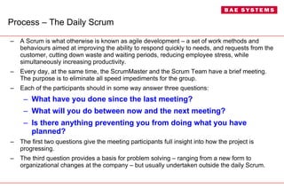 Process – The Daily Scrum A Scrum is what otherwise is known as agile development – a set of work methods and behaviours aimed at improving the ability to respond quickly to needs, and requests from the customer, cutting down waste and waiting periods, reducing employee stress, while simultaneously increasing productivity. Every day, at the same time, the ScrumMaster and the Scrum Team have a brief meeting. The purpose is to eliminate all speed impediments for the group.  Each of the participants should in some way answer three questions: What have you done since the last meeting? What will you do between now and the next meeting? Is there anything preventing you from doing what you have planned? The first two questions give the meeting participants full insight into how the project is progressing.  The third question provides a basis for problem solving – ranging from a new form to organizational changes at the company – but usually undertaken outside the daily Scrum. 