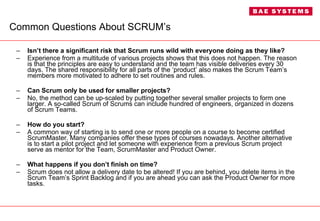Common Questions About SCRUM’s Isn’t there a significant risk that Scrum runs wild with everyone doing as they like? Experience from a multitude of various projects shows that this does not happen. The reason is that the principles are easy to understand and the team has visible deliveries every 30 days. The shared responsibility for all parts of the ‘product’ also makes the Scrum Team’s members more motivated to adhere to set routines and rules. Can Scrum only be used for smaller projects? No, the method can be up-scaled by putting together several smaller projects to form one larger. A so-called Scrum of Scrums can include hundred of engineers, organized in dozens of Scrum Teams. How do you start? A common way of starting is to send one or more people on a course to become certified ScrumMaster. Many companies offer these types of courses nowadays. Another alternative is to start a pilot project and let someone with experience from a previous Scrum project serve as mentor for the Team, ScrumMaster and Product Owner. What happens if you don’t finish on time? Scrum does not allow a delivery date to be altered! If you are behind, you delete items in the Scrum Team’s Sprint Backlog and if you are ahead you can ask the Product Owner for more tasks. 