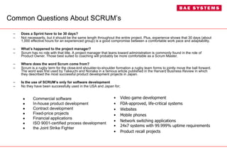 Common Questions About SCRUM’s Does a Sprint have to be 30 days? Not necessarily, but it should be the same length throughout the entire project. Plus, experience shows that 30 days (about 1,000 effective hours for an experienced group) is a good compromise between a comfortable work pace and adaptability. What’s happened to the project manager? Scrum has no role with that title. A project manager that leans toward administration is commonly found in the role of Product Owner. Those best suited to coaching will probably be more comfortable as a Scrum Master. Where does the word Scrum come from? Scrum is a rugby term for the close-knit shoulder-to-shoulder formation a rugby team forms to jointly move the ball forward. The word was first used by Takeuchi and Nonaka in a famous article published in the Harvard Business Review in which they described the most successful product development projects in Japan. Is the use of SCRUM’s only for software development No they have been successfully used in the USA and Japan for; Commercial software In-house product development Contract development Fixed-price projects Financial applications ISO 9001-certified process development the Joint Strike Fighter Video game development FDA-approved, life-critical systems Websites Mobile phones Network switching applications 24x7 systems with 99.999% uptime requirements Product recall projects 