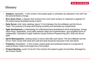 Glossary Adaptive,  adjustable – in this context, that project goals or schedules are adjusted in line with how the external factors change. Burn-down Chart,  a diagram that monitors how much work remains to implement a segment of the project being developed during a Sprint. Daily Scrum,  brief, daily meetings (about 15 min) between the ScrumMaster and the Scrum Team. The purpose is to keep work flowing smoothly and eliminate any impediments. Agile development,  a methodology for software/process development which emphasizes, among other things, adaptability, short paths between ideas and implementation, and simplified forms of collaboration. Examples of agile methods include Extreme Programming (XP), RAD and Scrum itself Sprint Retrospective,  meeting (about 2 hours) held after each Sprint. The ScrumMaster and the Scrum Team review both what went well and what should be improved in the next Sprint. Predictive,  foresighted – in this context, project goals and schedules based on a prognosis of external factors made at the beginning of the project. Product Backlog,  current “to-do list” that contains the project’s goals and priorities. Managed by  the Product Owner . 
