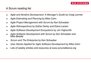 A Scrum reading list Agile and Iterative Development: A Manager’s Guide  by Craig Larman Agile Estimating and Planning  by Mike Cohn Agile Project Management   with Scrum  by Ken Schwaber Agile Retrospectives  by Esther Derby and Diana Larsen Agile Software Development Ecosystems  by Jim Highsmith Agile Software Development with Scrum  by Ken Schwaber and  Mike Beedle Scrum and The Enterprise  by Ken Schwaber User Stories Applied for Agile Software Development  by Mike Cohn Lots of weekly articles and resources at www.scrumalliance.org 