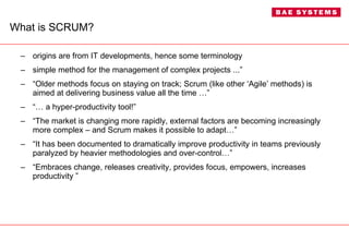 What is SCRUM? origins are from IT developments, hence some terminology simple method for the management of complex projects ...” “ Older methods focus on staying on track; Scrum (like other ‘Agile’ methods) is aimed at delivering business value all the time …”  “…  a hyper-productivity tool!” “ The market is changing more rapidly, external factors are becoming increasingly more complex – and Scrum makes it possible to adapt…” “ It has been documented to dramatically improve productivity in teams previously paralyzed by heavier methodologies and over-control…” “ Embraces change, releases creativity, provides focus, empowers, increases productivity ” 