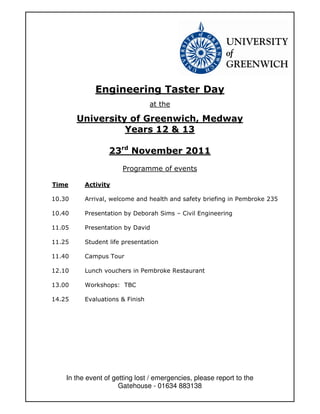 Engineering Taster Day
                                 at the

        University of Greenwich, Medway
                  Years 12 & 13

                  23rd November 2011
                       Programme of events

Time      Activity

10.30     Arrival, welcome and health and safety briefing in Pembroke 235

10.40     Presentation by Deborah Sims – Civil Engineering

11.05     Presentation by David

11.25     Student life presentation

11.40     Campus Tour

12.10     Lunch vouchers in Pembroke Restaurant

13.00     Workshops: TBC

14.25     Evaluations & Finish




    In the event of getting lost / emergencies, please report to the
                      Gatehouse - 01634 883138
 