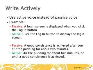 © 2012 Tricia Spayer 
 
Use active voice instead of passive voice 
 
Example: 
• 
Passive: A login screen is displayed when you click the Log In button. 
• 
Active: Click the Log In button to display the login screen. 
• 
Passive: A good consistency is achieved after you stir the pudding for about two minutes. 
• 
Active: Stir the pudding for about two minutes, or until a good consistency is achieved. 10 
 