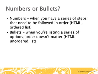 © 2012 Tricia Spayer 
 
Numbers – when you have a series of steps that need to be followed in order (HTML ordered list) 
 
Bullets – when you’re listing a series of options; order doesn’t matter (HTML unordered list) 11 
 