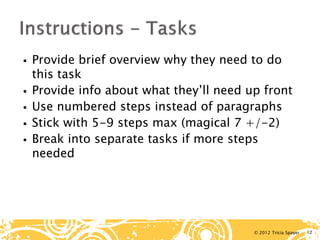 © 2012 Tricia Spayer 
 
Provide brief overview why they need to do this task 
 
Provide info about what they’ll need up front 
 
Use numbered steps instead of paragraphs 
 
Stick with 5-9 steps max (magical 7 +/-2) 
 
Break into separate tasks if more steps needed 12 
 