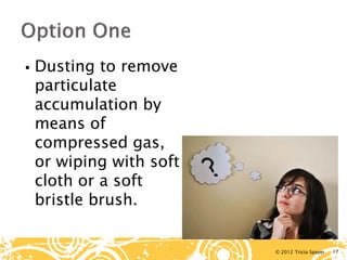 © 2012 Tricia Spayer 
 
Dusting to remove particulate accumulation by means of compressed gas, or wiping with soft cloth or a soft bristle brush. 17 
 