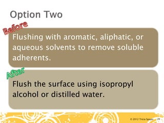 © 2012 Tricia Spayer 
Flushing with aromatic, aliphatic, or aqueous solvents to remove soluble adherents. 
Flush the surface using isopropyl alcohol or distilled water. 20 
 