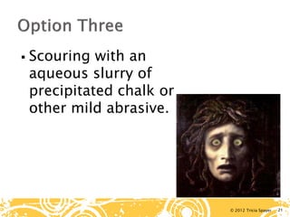 © 2012 Tricia Spayer 
 
Scouring with an aqueous slurry of precipitated chalk or other mild abrasive. 21 
 