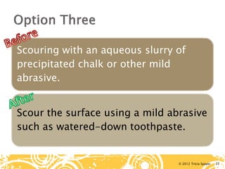 © 2012 Tricia Spayer 
Scouring with an aqueous slurry of precipitated chalk or other mild abrasive. 
Scour the surface using a mild abrasive such as watered-down toothpaste. 22 
 