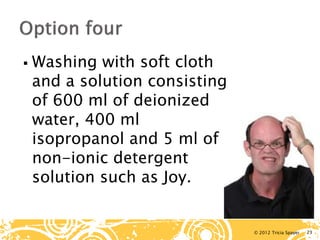 © 2012 Tricia Spayer 
 
Washing with soft cloth and a solution consisting of 600 ml of deionized water, 400 ml isopropanol and 5 ml of a non-ionic detergent solution such as Joy. 23 
 