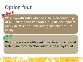 © 2012 Tricia Spayer 
Washing with soft cloth and a solution consisting of 600 ml of deionized water, 400 ml isopropanol and 5 ml of a non-ionic detergent solution such as Joy. 
Wash the surface with a mild solution of deionized water, isopropyl alcohol, and dishwashing liquid. 24 
 