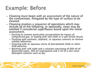 © 2012 Tricia Spayer 
 
Cleaning must begin with an assessment of the nature of the contaminate, mitigated by the type of surface to be cleaned. 
 
Cleaning involves a sequence of operations which may include all of the following, or optionally, steps may be omitted if considered superfluous based upon the initial assessment. 
• 
Dusting to remove particulate accumulation by means of compressed gas, or wiping with soft cloth or a soft bristle brush. 
• 
Flushing with aromatic, aliphatic, or aqueous solvents to remove soluble adherents. 
• 
Scouring with an aqueous slurry of precipitated chalk or other mild abrasive. 
• 
Washing with soft cloth and a solution consisting of 600 ml of deionized water, 400 ml isopropanol and 5 ml of a non-ionic detergent solution such as Joy. 25 
 