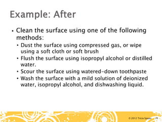 © 2012 Tricia Spayer 
 
Clean the surface using one of the following methods: 
• 
Dust the surface using compressed gas, or wipe using a soft cloth or soft brush 
• 
Flush the surface using isopropyl alcohol or distilled water. 
• 
Scour the surface using watered-down toothpaste 
• 
Wash the surface with a mild solution of deionized water, isopropyl alcohol, and dishwashing liquid. 26 
 