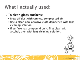 © 2012 Tricia Spayer 
 
To clean glass surfaces: 
• 
Blow off dust with canned, compressed air 
• 
Use a clean non-abrasive cloth dampened with lens cleaning solution. 
• 
If surface has compound on it, first clean with alcohol, then with lens cleaning solution. 27 
 