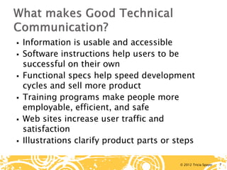 © 2012 Tricia Spayer 
 
Information is usable and accessible 
 
Software instructions help users to be successful on their own 
 
Functional specs help speed development cycles and sell more product 
 
Training programs make people more employable, efficient, and safe 
 
Web sites increase user traffic and satisfaction 
 
Illustrations clarify product parts or steps 7 
 