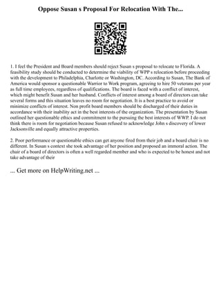 Oppose Susan s Proposal For Relocation With The...
1. I feel the President and Board members should reject Susan s proposal to relocate to Florida. A
feasibility study should be conducted to determine the viability of WPP s relocation before proceeding
with the development to Philadelphia, Charlotte or Washington, DC. According to Susan, The Bank of
America would sponsor a questionable Warrior to Work program, agreeing to hire 50 veterans per year
as full time employees, regardless of qualifications. The board is faced with a conflict of interest,
which might benefit Susan and her husband. Conflicts of interest among a board of directors can take
several forms and this situation leaves no room for negotiation. It is a best practice to avoid or
minimize conflicts of interest. Non profit board members should be discharged of their duties in
accordance with their inability act in the best interests of the organization. The presentation by Susan
outlined her questionable ethics and commitment to the pursuing the best interests of WWP. I do not
think there is room for negotiation because Susan refused to acknowledge John s discovery of lower
Jacksonville and equally attractive properties.
2. Poor performance or questionable ethics can get anyone fired from their job and a board chair is no
different. In Susan s context she took advantage of her position and proposed an immoral action. The
chair of a board of directors is often a well regarded member and who is expected to be honest and not
take advantage of their
... Get more on HelpWriting.net ...
 