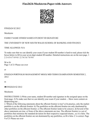 Fins2624-Mockterm-Paper-with-Answers
FINS2624 S2 2012
Mockterm
FAMILY NAME OTHER NAMES STUDENT ID SIGNATURE
THE UNIVERSITY OF NEW SOUTH WALES SCHOOL OF BANKING AND FINANCE
TIME ALLOWED: N/A
To make sure that we can identify your exam if your student ID number is hard to read, please tick the
boxes below to ﬁll in your seven digit student ID number. Detailed instructions are on the next page. 1
2 3 4 5 6 7 8 9 0 1 2 3 4 5 6 7 8 9 0
M oc kt
Page 1 of 21 Please see over
er
FINS2624 PORTFOLIO MANAGEMENT MOCK MID TERM EXAMINATION SEMESTER 2,
2012
m
FINS2624 S2 2012
Mockterm
INSTRUCTIONS 1) Write your name, student ID number and signature in the assigned space on the
front page. 2) To make sure that we can identify your exam if your student ... Show more content on
Helpwriting.net ...
2. Which of the following statements about the eﬃcient frontier is true? a) In practice, only the market
portfolio is on the eﬃcient frontier. b) The portfolios on the eﬃcient frontier are only dominated by
other portfolios on the eﬃcient frontier. c) The eﬃcient frontier tends to be concave. d) Several of the
above statements are true. e) None of the above statements are true. The eﬃcient frontier is a set of
portfolios that minimize the standard deviation for their respective expected returns., so A is false. The
portfolios on the eﬃcient frontier are not dominated by any portfolios, so B is false. C is correct. Page
4 of 21 Please see over
 