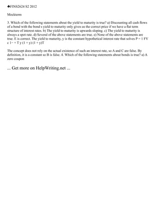FINS2624 S2 2012
Mockterm
3. Which of the following statements about the yield to maturity is true? a) Discounting all cash ﬂows
of a bond with the bond s yield to maturity only gives us the correct price if we have a ﬂat term
structure of interest rates. b) The yield to maturity is upwards sloping. c) The yield to maturity is
always a spot rate. d) Several of the above statements are true. e) None of the above statements are
true. E is correct. The yield to maturity, y is the constant hypothetical interest rate that solves P = 1 FV
c 1− + T y (1 + y) (1 + y)T
The concept does not rely on the actual existence of such an interest rate, so A and C are false. By
deﬁnition, it is a constant so B is false. 4. Which of the following statements about bonds is true? a) A
zero coupon
... Get more on HelpWriting.net ...
 