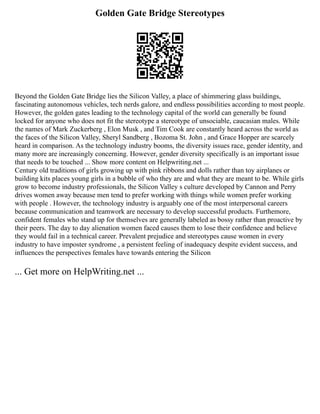Golden Gate Bridge Stereotypes
Beyond the Golden Gate Bridge lies the Silicon Valley, a place of shimmering glass buildings,
fascinating autonomous vehicles, tech nerds galore, and endless possibilities according to most people.
However, the golden gates leading to the technology capital of the world can generally be found
locked for anyone who does not fit the stereotype a stereotype of unsociable, caucasian males. While
the names of Mark Zuckerberg , Elon Musk , and Tim Cook are constantly heard across the world as
the faces of the Silicon Valley, Sheryl Sandberg , Bozoma St. John , and Grace Hopper are scarcely
heard in comparison. As the technology industry booms, the diversity issues race, gender identity, and
many more are increasingly concerning. However, gender diversity specifically is an important issue
that needs to be touched ... Show more content on Helpwriting.net ...
Century old traditions of girls growing up with pink ribbons and dolls rather than toy airplanes or
building kits places young girls in a bubble of who they are and what they are meant to be. While girls
grow to become industry professionals, the Silicon Valley s culture developed by Cannon and Perry
drives women away because men tend to prefer working with things while women prefer working
with people . However, the technology industry is arguably one of the most interpersonal careers
because communication and teamwork are necessary to develop successful products. Furthemore,
confident females who stand up for themselves are generally labeled as bossy rather than proactive by
their peers. The day to day alienation women faced causes them to lose their confidence and believe
they would fail in a technical career. Prevalent prejudice and stereotypes cause women in every
industry to have imposter syndrome , a persistent feeling of inadequacy despite evident success, and
influences the perspectives females have towards entering the Silicon
... Get more on HelpWriting.net ...
 