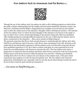 Free Indirect Style In Atonement And Pat Barker s...
Through the use of free indirect style, the authors are able to offer shifting perspectives which allows
the reader a deeper understanding into the insights and motivations behind the characters actions. Ian
McEwan s Atonement and Pat Barker s Regeneration are examples of novels that use free indirect
style to allow the reader access to the character s thoughts within a third person narrative. The function
of this free indirect style is to allow the inner thoughts of the character to be known to the reader so
they are able to have a more varied understanding of the narrative being told. McEwan and Barker
offer multiple perspectives through different characters by the way of allowing free indirect style to
allows connections to the characters ... Show more content on Helpwriting.net ...
The personal connection that Rivers feels towards Sassoon is stated through free indirect style when
both Rivers and Sassoon meet in the men s club. Rivers inner monologue in the club, discloses to the
reader that he has had parallel experiences with his patients in the way that both young and old men
have paralleled experiences (115). He is able to connect with them on a more personal level as he
shares his own hallucinations with Sassoon to reassure him (97). This free indirect style shows a
progression of connection between patient and doctor where Rivers conclusion in the novel leaves him
feeling unsure of the power he poses within the patients lives and if he s ultimate goal should be
sending them off to war. River s analysis his own dreams in free indirect style, of his past violent
experiments and compares it to how he treats his patients now. The free indirect style charts his
progression of doubting the war, especially when he sees the electro shock therapy towards the end of
the novel that reveals his guilt towards his treatment of
... Get more on HelpWriting.net ...
 