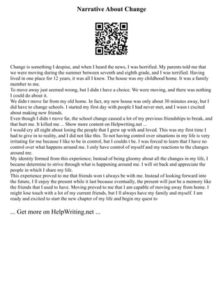 Narrative About Change
Change is something I despise, and when I heard the news, I was horrified. My parents told me that
we were moving during the summer between seventh and eighth grade, and I was terrified. Having
lived in one place for 12 years, it was all I knew. The house was my childhood home. It was a family
member to me.
To move away just seemed wrong, but I didn t have a choice. We were moving, and there was nothing
I could do about it.
We didn t move far from my old home. In fact, my new house was only about 30 minutes away, but I
did have to change schools. I started my first day with people I had never met, and I wasn t excited
about making new friends.
Even though I didn t move far, the school change caused a lot of my previous friendships to break, and
that hurt me. It killed me ... Show more content on Helpwriting.net ...
I would cry all night about losing the people that I grew up with and loved. This was my first time I
had to give in to reality, and I did not like this. To not having control over situations in my life is very
irritating for me because I like to be in control, but I couldn t be. I was forced to learn that I have no
control over what happens around me. I only have control of myself and my reactions to the changes
around me.
My identity formed from this experience; Instead of being gloomy about all the changes in my life, I
became determine to strive through what is happening around me. I will sit back and appreciate the
people in which I share my life.
This experience proved to me that friends won t always be with me. Instead of looking forward into
the future, I ll enjoy the present while it last because eventually, the present will just be a memory like
the friends that I used to have. Moving proved to me that I am capable of moving away from home. I
might lose touch with a lot of my current friends, but I ll always have my family and myself. I am
ready and excited to start the new chapter of my life and begin my quest to
... Get more on HelpWriting.net ...
 