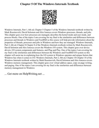 Chapter 5 Of The Windows Internals Textbook
Windows Internals, Part 1, 6th ed, Chapter 5 Chapter 5 of the Windows Internals textbook written by
Mark Russinovich, David Solomon and Alex Ionescu covers Windows processes, threads, and jobs.
This chapter goes over how processes are managed, describes the kernel mode and user mode, and
process blocks. One of the topics I am covering for my final is the similarities and differences between
processes and threads in Windows and FreeBSD so this source will help provide information about the
properties of threads, processes and jobs in Windows and how they are managed. Windows Internals,
Part 2, 6th ed, Chapter 8 Chapter 8 of the Windows Internals textbook written by Mark Russinovich,
David Solomon and Alex Ionescu covers the Windows I/O system. This chapter goes over device
drivers, I/O system components and features, and Plug and Play. One of the topics I am covering for
my final is the similarities and differences between the Windows and FreeBSD I/O system so this
chapter will assist me in explaining how the I/O system in Windows operates and unique factors that
Windows has when it comes to I/O. Windows Internals, Part 2, 6th ed, Chapter 10 Chapter 10 of the
Windows Internals textbook written by Mark Russinovich, David Solomon and Alex Ionescu covers
Windows memory management. This chapter goes over virtual address space, copy on page writing,
and paging. One of the topics I am covering for my final is the similarities and differences between
memory management in Windows
... Get more on HelpWriting.net ...
 