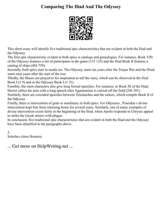 Comparing The Iliad And The Odyssey
This short essay will identify five traditional epic characteristics that are evident in both the Iliad and
the Odyssey.
The first epic characteristic evident in both epics is catalogs and genealogies. For instance, Book VIII
of the Odyssey features a list of participants in the game (115 125) and the Iliad Book II features a
catalog of ships (484 759).
Secondly, both epics start in media res. The Odyssey starts ten years after the Trojan War and the Illiad
starts nine years after the start of the war.
Thirdly, the Muses are prayed to for inspiration to tell the story, which can be observed in the Iliad
Book I (1 9) and in the Odyssey Book I (1 31).
Fourthly, the main characters also give long formal speeches. For instance, in Book XI of the Iliad,
Hector rallies his men with a long speech after Agamemnon is carried off the field (248 291).
Similarly, there are extended speeches between Telemachus and the suitors, which compile Book II of
the Odyssey.
Finally, there is intervention of gods or machinery in both epics. For Odysseus , Poseidon s divine
intervention kept him from returning home for several years. Similarly, one of many examples of
divine intervention exists fairly in the beginning of the Iliad, when Apollo responds to Chryses appeal
to strike the Greek armies with plague.
In conclusion, five traditional epic characteristics that are evident in both the Iliad and the Odyssey
have been identified in the paragraphs above.
2.
Scholars claim Homeric
... Get more on HelpWriting.net ...
 