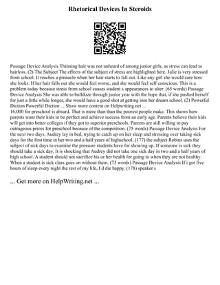 Rhetorical Devices In Steroids
Passage Device Analysis Thinning hair was not unheard of among junior girls, as stress can lead to
hairloss. (2) The Subject The effects of the subject of stress are highlighted here. Julie is very stressed
from school. It reaches a pinnacle when her hair starts to fall out. Like any girl she would care how
she looks. If her hair falls out she would feel worse, and she would feel self conscious. This is a
problem today because stress from school causes student s appearances to alter. (65 words) Passage
Device Analysis She was able to bulldoze through junior year with the hope that, if she pushed herself
for just a little while longer, she would have a good shot at getting into her dream school. (2) Powerful
Diction Powerful Diction ... Show more content on Helpwriting.net ...
16,000 for preschool is absurd. That is more than than the poorest people make. This shows how
parents want their kids to be perfect and achieve success from an early age. Parents believe their kids
will get into better colleges if they got to superior preschools. Parents are still willing to pay
outrageous prices for preschool because of the competition. (75 words) Passage Device Analysis For
the next two days, Audrey lay in bed, trying to catch up on her sleep and stressing over taking sick
days for the first time in her two and a half years of highschool. (177) the subject Robins uses the
subject of sick days to examine the pressure students have for showing up. If someone is sick they
should take a sick day. It is shocking that Audrey did not take one sick day in two and a half years of
high school. A student should not sacrifice his or her health for going to when they are not healthy.
When a student is sick class goes on without them. (73 words) Passage Device Analysis If i got five
hours of sleep every night the rest of my life, I d die happy. (178) speaker s
... Get more on HelpWriting.net ...
 
