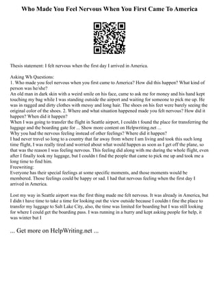 Who Made You Feel Nervous When You First Came To America
Thesis statement: I felt nervous when the first day I arrived in America.
Asking Wh Questions:
1. Who made you feel nervous when you first came to America? How did this happen? What kind of
person was he/she?
An old man in dark skin with a weird smile on his face, came to ask me for money and his hand kept
touching my bag while I was standing outside the airport and waiting for someone to pick me up. He
was in ragged and dirty clothes with messy and long hair. The shoes on his feet were barely seeing the
original color of the shoes. 2. Where and what situation happened made you felt nervous? How did it
happen? When did it happen?
When I was going to transfer the flight in Seattle airport, I couldn t found the place for transferring the
luggage and the boarding gate for ... Show more content on Helpwriting.net ...
Why you had the nervous feeling instead of other feelings? Where did it happen?
I had never travel so long to a country that far away from where I am living and took this such long
time flight, I was really tired and worried about what would happen as soon as I get off the plane, so
that was the reason I was feeling nervous. This feeling did along with me during the whole flight, even
after I finally took my luggage, but I couldn t find the people that came to pick me up and took me a
long time to find him.
Freewriting:
Everyone has their special feelings at some specific moments, and those moments would be
membered. Those feelings could be happy or sad. I had that nervous feeling when the first day I
arrived in America.
Lost my way in Seattle airport was the first thing made me felt nervous. It was already in America, but
I didn t have time to take a time for looking out the view outside because I couldn t fine the place to
transfer my luggage to Salt Lake City, also, the time was limited for boarding but I was still looking
for where I could get the boarding pass. I was running in a hurry and kept asking people for help, it
was winter but I
... Get more on HelpWriting.net ...
 