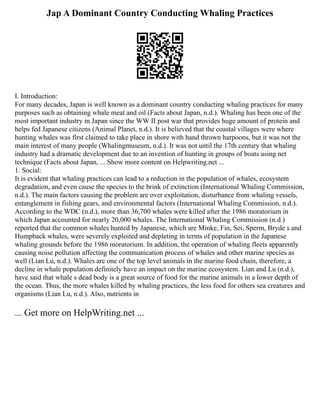 Jap A Dominant Country Conducting Whaling Practices
I. Introduction:
For many decades, Japan is well known as a dominant country conducting whaling practices for many
purposes such as obtaining whale meat and oil (Facts about Japan, n.d.). Whaling has been one of the
most important industry in Japan since the WW II post war that provides huge amount of protein and
helps fed Japanese citizens (Animal Planet, n.d.). It is believed that the coastal villages were where
hunting whales was first claimed to take place in shore with hand thrown harpoons, but it was not the
main interest of many people (Whalingmuseum, n.d.). It was not until the 17th century that whaling
industry had a dramatic development due to an invention of hunting in groups of boats using net
technique (Facts about Japan, ... Show more content on Helpwriting.net ...
1. Social:
It is evident that whaling practices can lead to a reduction in the population of whales, ecosystem
degradation, and even cause the species to the brink of extinction (International Whaling Commission,
n.d.). The main factors causing the problem are over exploitation, disturbance from whaling vessels,
entanglement in fishing gears, and environmental factors (International Whaling Commission, n.d.).
According to the WDC (n.d.), more than 36,700 whales were killed after the 1986 moratorium in
which Japan accounted for nearly 20,000 whales. The International Whaling Commission (n.d.)
reported that the common whales hunted by Japanese, which are Minke, Fin, Sei, Sperm, Bryde s and
Humpback whales, were severely exploited and depleting in terms of population in the Japanese
whaling grounds before the 1986 moratorium. In addition, the operation of whaling fleets apparently
causing noise pollution affecting the communication process of whales and other marine species as
well (Lian Lu, n.d.). Whales are one of the top level animals in the marine food chain, therefore, a
decline in whale population definitely have an impact on the marine ecosystem. Lian and Lu (n.d.),
have said that whale s dead body is a great source of food for the marine animals in a lower depth of
the ocean. Thus, the more whales killed by whaling practices, the less food for others sea creatures and
organisms (Lian Lu, n.d.). Also, nutrients in
... Get more on HelpWriting.net ...
 
